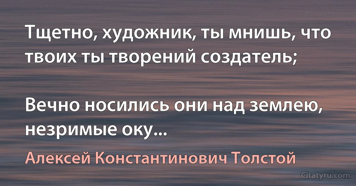 Тщетно, художник, ты мнишь, что твоих ты творений создатель;

Вечно носились они над землею, незримые оку... (Алексей Константинович Толстой)