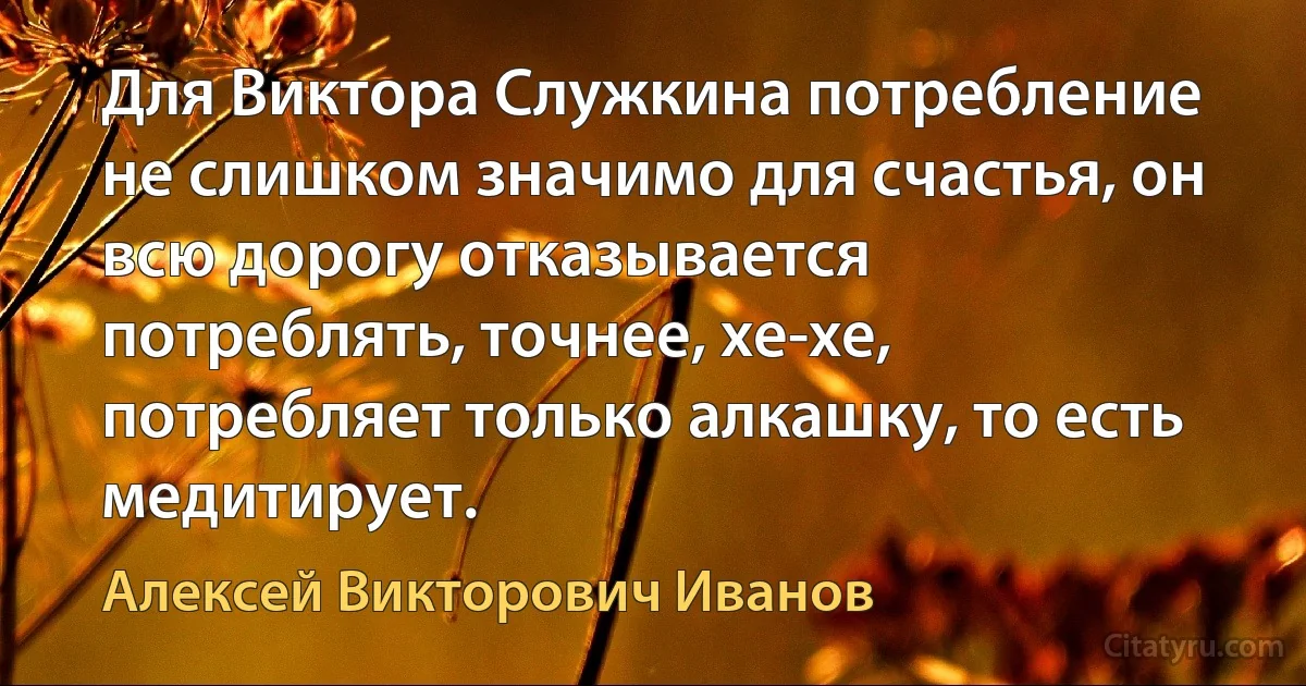 Для Виктора Служкина потребление не слишком значимо для счастья, он всю дорогу отказывается потреблять, точнее, хе-хе, потребляет только алкашку, то есть медитирует. (Алексей Викторович Иванов)