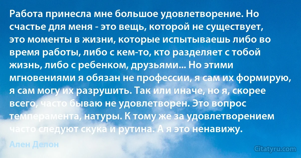 Работа принесла мне большое удовлетворение. Но счастье для меня - это вещь, которой не существует, это моменты в жизни, которые испытываешь либо во время работы, либо с кем-то, кто разделяет с тобой жизнь, либо с ребенком, друзьями... Но этими мгновениями я обязан не профессии, я сам их формирую, я сам могу их разрушить. Так или иначе, но я, скорее всего, часто бываю не удовлетворен. Это вопрос темперамента, натуры. К тому же за удовлетворением часто следуют скука и рутина. А я это ненавижу. (Ален Делон)