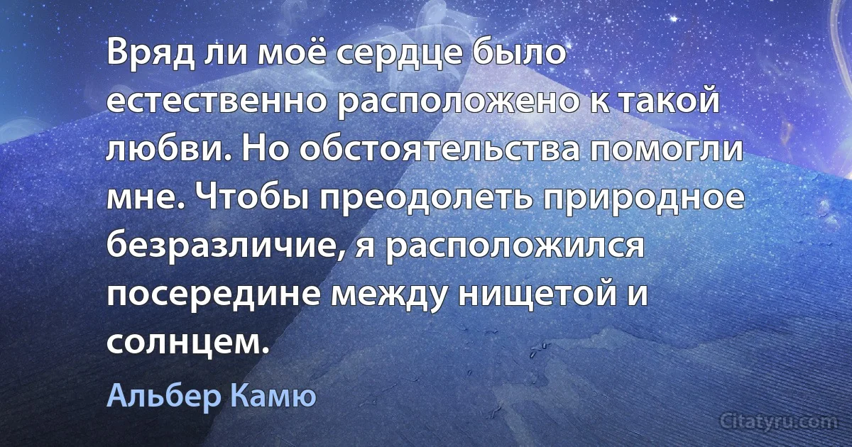 Вряд ли моё сердце было естественно расположено к такой любви. Но обстоятельства помогли мне. Чтобы преодолеть природное безразличие, я расположился посередине между нищетой и солнцем. (Альбер Камю)