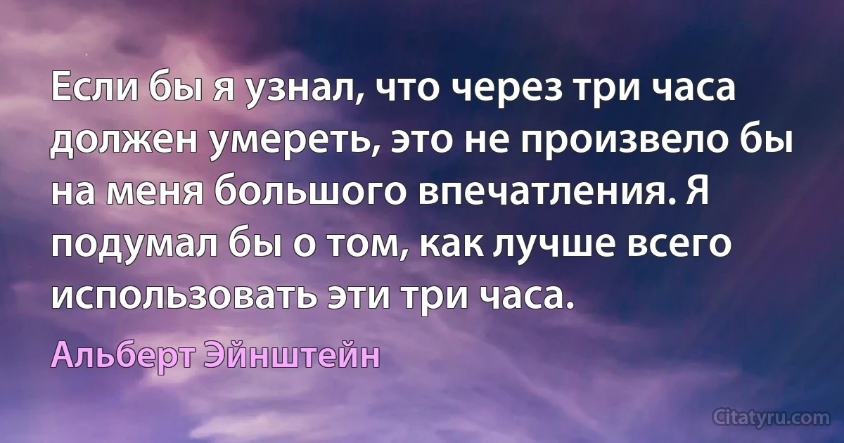 Если бы я узнал, что через три часа должен умереть, это не произвело бы на меня большого впечатления. Я подумал бы о том, как лучше всего использовать эти три часа. (Альберт Эйнштейн)