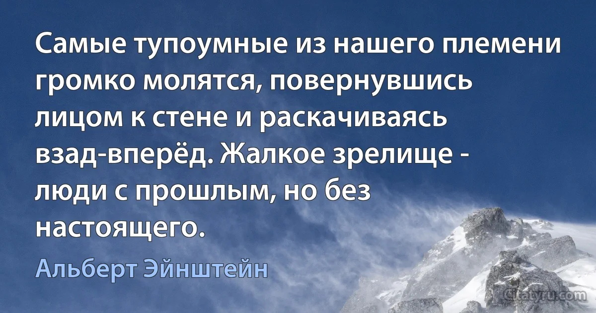 Самые тупоумные из нашего племени громко молятся, повернувшись лицом к стене и раскачиваясь взад-вперёд. Жалкое зрелище - люди с прошлым, но без настоящего. (Альберт Эйнштейн)