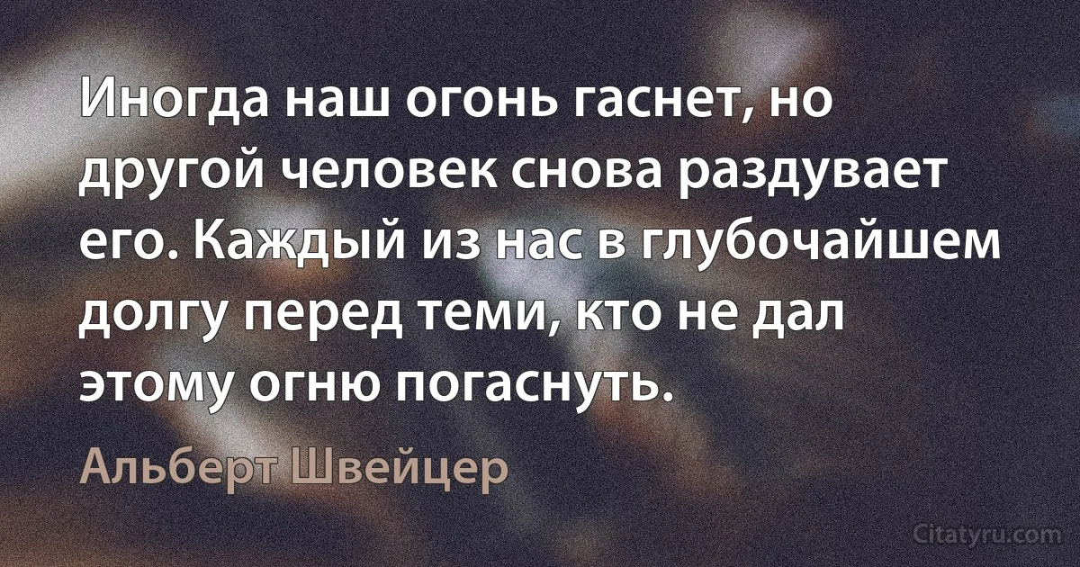 Иногда наш огонь гаснет, но другой человек снова раздувает его. Каждый из нас в глубочайшем долгу перед теми, кто не дал этому огню погаснуть. (Альберт Швейцер)