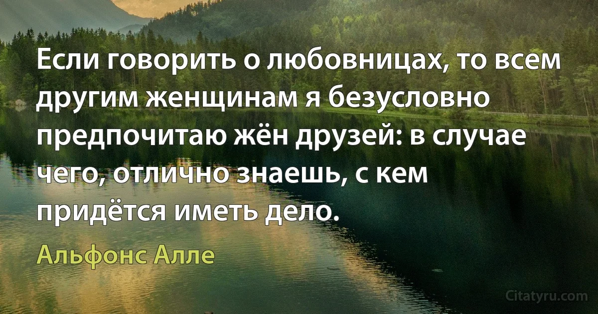 Если говорить о любовницах, то всем другим женщинам я безусловно предпочитаю жён друзей: в случае чего, отлично знаешь, с кем придётся иметь дело. (Альфонс Алле)