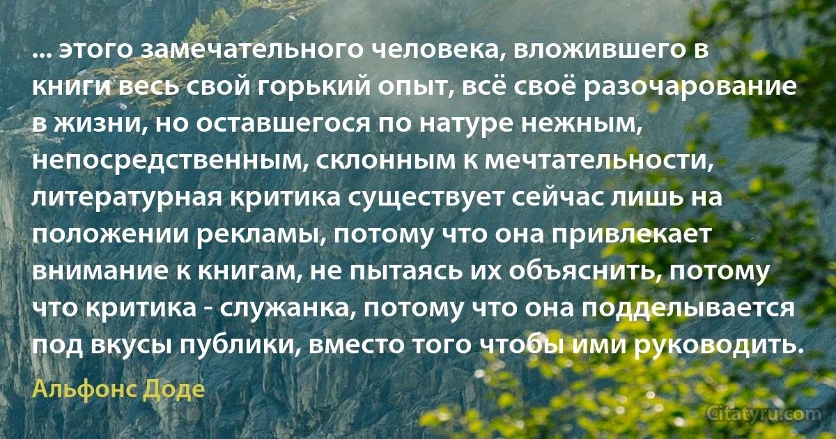 ... этого замечательного человека, вложившего в книги весь свой горький опыт, всё своё разочарование в жизни, но оставшегося по натуре нежным, непосредственным, склонным к мечтательности, литературная критика существует сейчас лишь на положении рекламы, потому что она привлекает внимание к книгам, не пытаясь их объяснить, потому что критика - служанка, потому что она подделывается под вкусы публики, вместо того чтобы ими руководить. (Альфонс Доде)