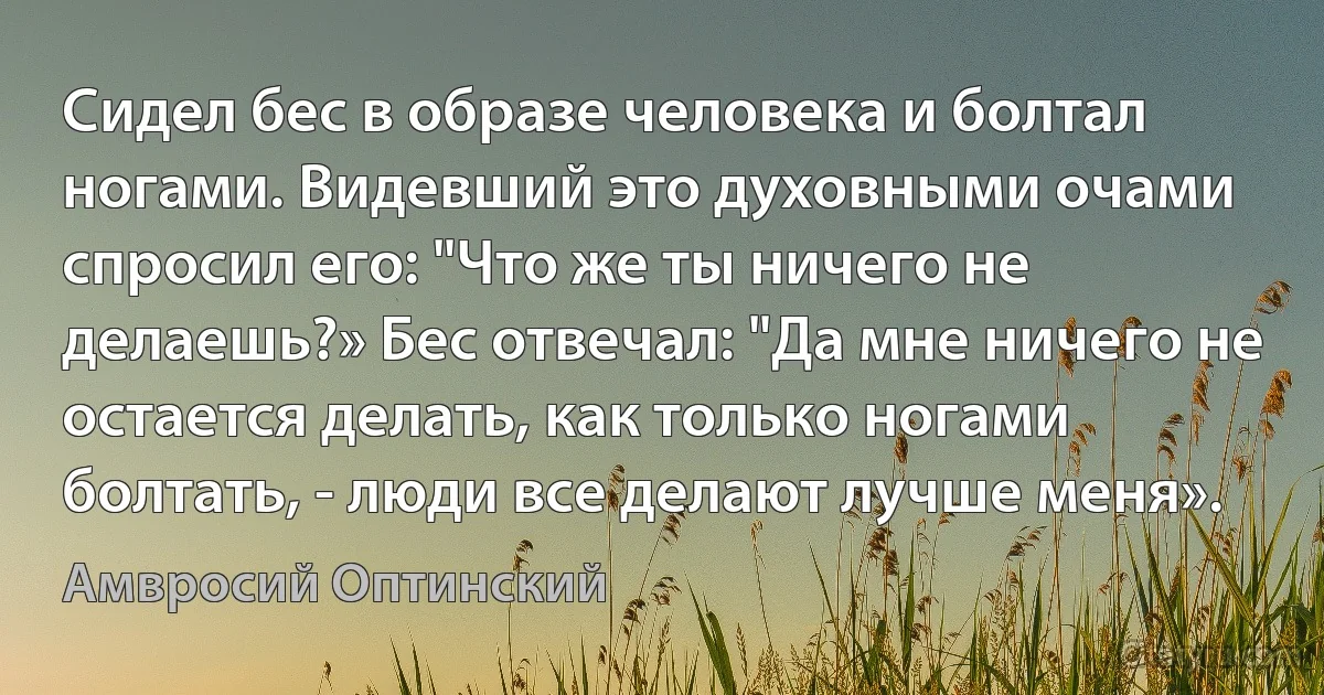 Сидел бес в образе человека и болтал ногами. Видевший это духовными очами спросил его: "Что же ты ничего не делаешь?» Бес отвечал: "Да мне ничего не остается делать, как только ногами болтать, - люди все делают лучше меня». (Амвросий Оптинский)