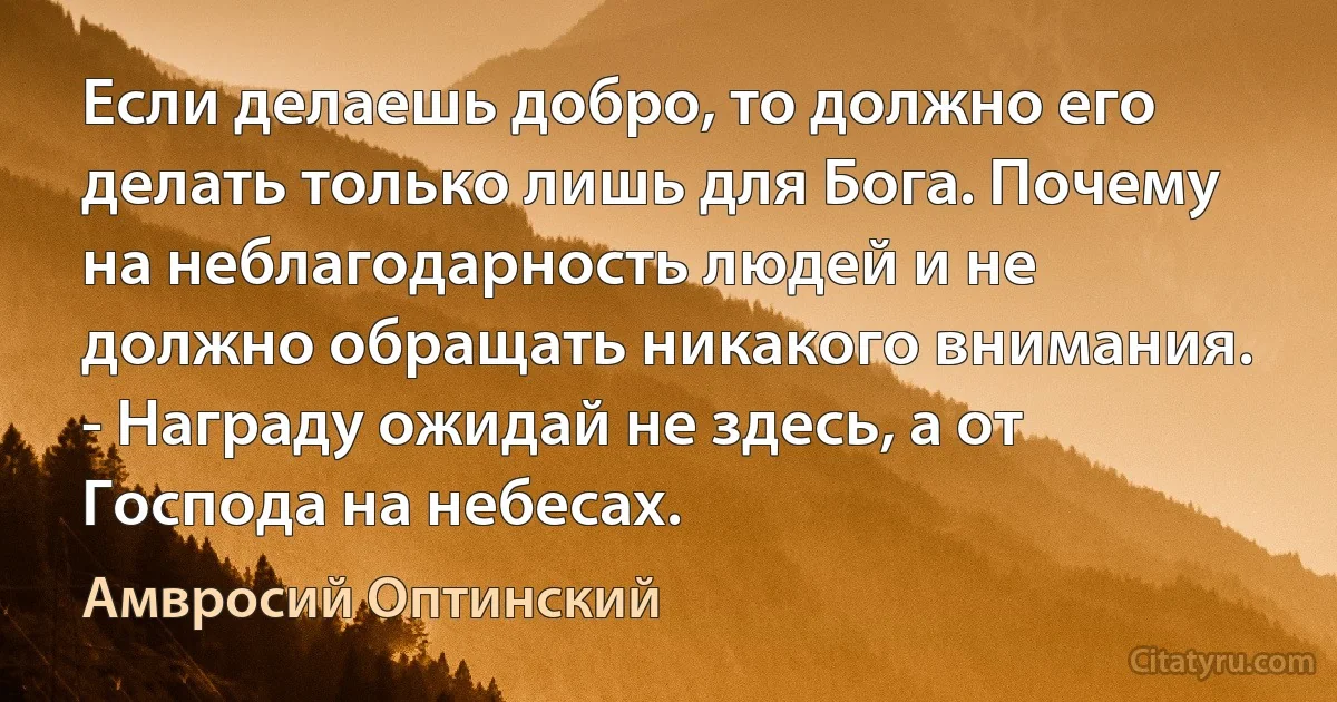 Если делаешь добро, то должно его делать только лишь для Бога. Почему на неблагодарность людей и не должно обращать никакого внимания. 
- Награду ожидай не здесь, а от Господа на небесах. (Амвросий Оптинский)