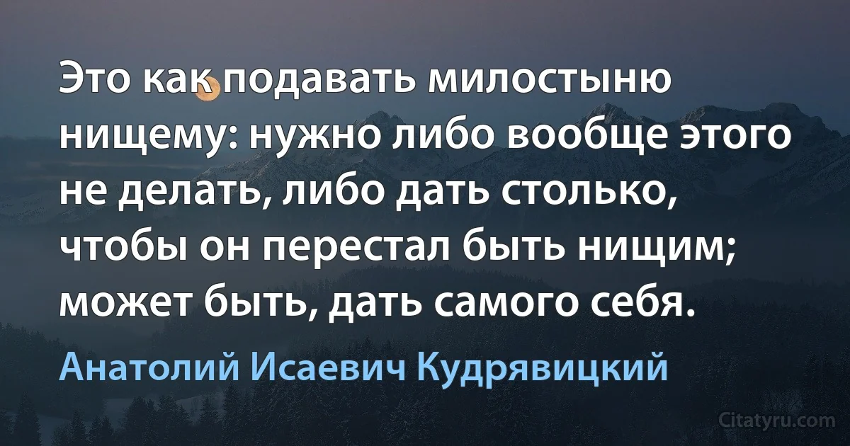 Это как подавать милостыню нищему: нужно либо вообще этого не делать, либо дать столько, чтобы он перестал быть нищим; может быть, дать самого себя. (Анатолий Исаевич Кудрявицкий)