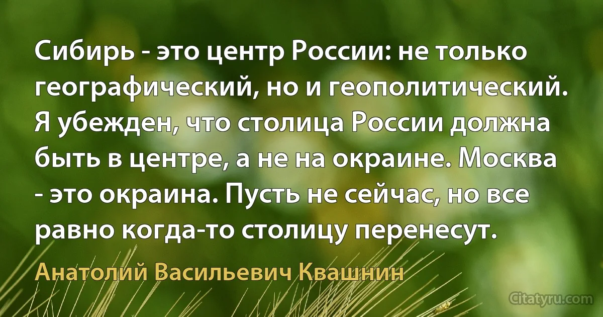 Сибирь - это центр России: не только географический, но и геополитический. Я убежден, что столица России должна быть в центре, а не на окраине. Москва - это окраина. Пусть не сейчас, но все равно когда-то столицу перенесут. (Анатолий Васильевич Квашнин)