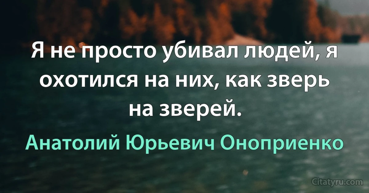 Я не просто убивал людей, я охотился на них, как зверь на зверей. (Анатолий Юрьевич Оноприенко)