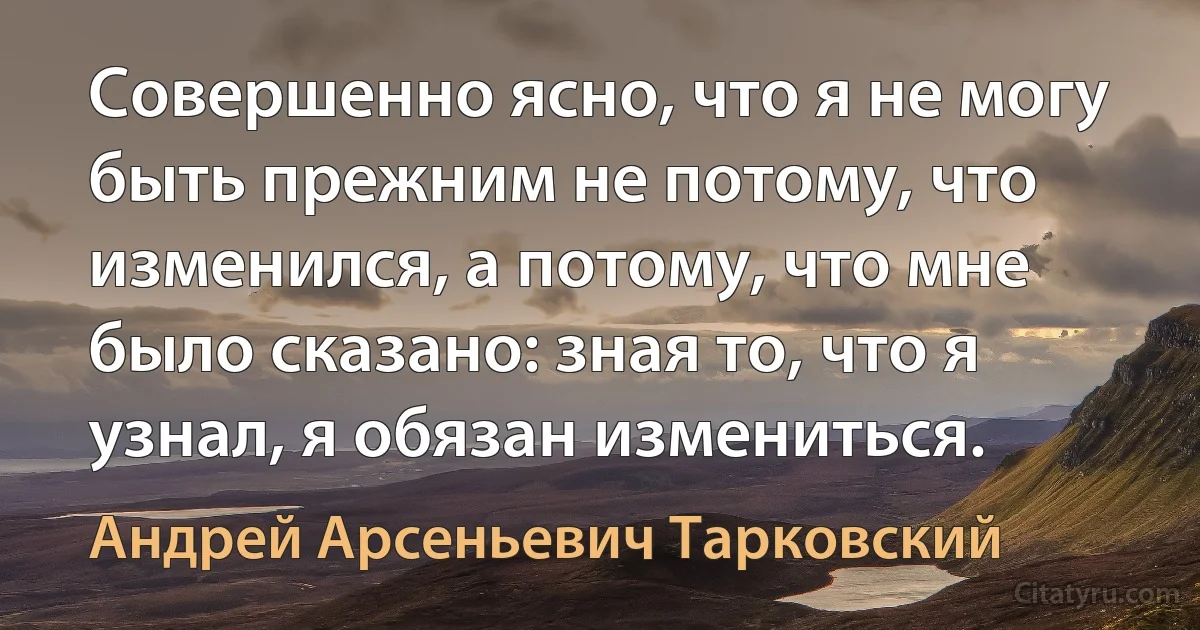 Совершенно ясно, что я не могу быть прежним не потому, что изменился, а потому, что мне было сказано: зная то, что я узнал, я обязан измениться. (Андрей Арсеньевич Тарковский)