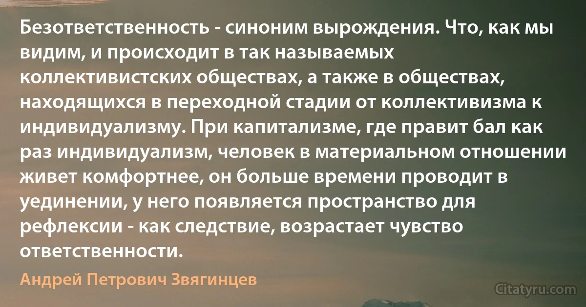 Безответственность - синоним вырождения. Что, как мы видим, и происходит в так называемых коллективистских обществах, а также в обществах, находящихся в переходной стадии от коллективизма к индивидуализму. При капитализме, где правит бал как раз индивидуализм, человек в материальном отношении живет комфортнее, он больше времени проводит в уединении, у него появляется пространство для рефлексии - как следствие, возрастает чувство ответственности. (Андрей Петрович Звягинцев)