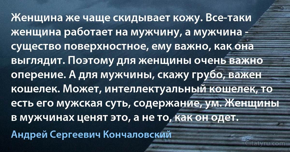 Женщина же чаще скидывает кожу. Все-таки женщина работает на мужчину, а мужчина - существо поверхностное, ему важно, как она выглядит. Поэтому для женщины очень важно оперение. А для мужчины, скажу грубо, важен кошелек. Может, интеллектуальный кошелек, то есть его мужская суть, содержание, ум. Женщины в мужчинах ценят это, а не то, как он одет. (Андрей Сергеевич Кончаловский)