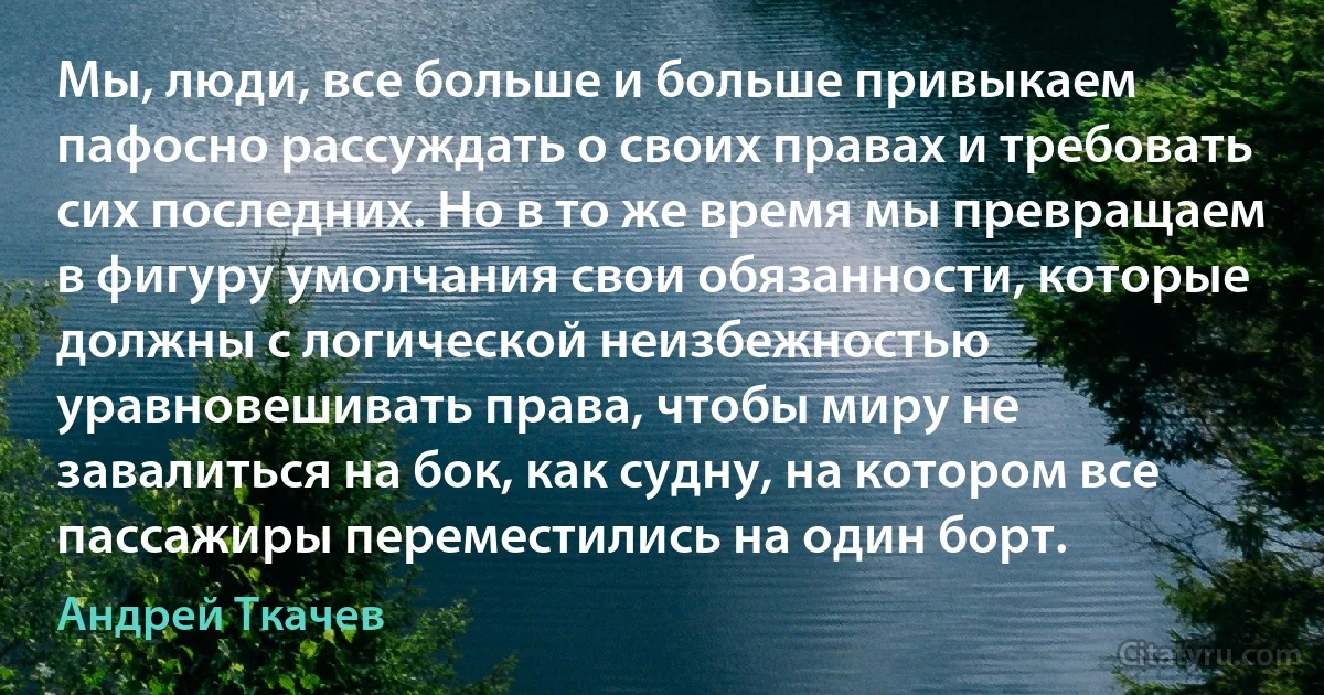 Мы, люди, все больше и больше привыкаем пафосно рассуждать о своих правах и требовать сих последних. Но в то же время мы превращаем в фигуру умолчания свои обязанности, которые должны с логической неизбежностью уравновешивать права, чтобы миру не завалиться на бок, как судну, на котором все пассажиры переместились на один борт. (Андрей Ткачев)