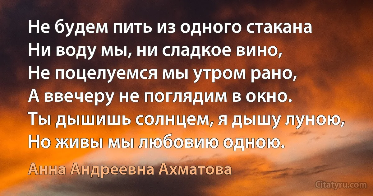 Не будем пить из одного стакана
Ни воду мы, ни сладкое вино,
Не поцелуемся мы утром рано,
А ввечеру не поглядим в окно.
Ты дышишь солнцем, я дышу луною,
Но живы мы любовию одною. (Анна Андреевна Ахматова)