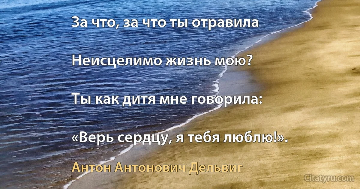 За что, за что ты отравила

Неисцелимо жизнь мою?

Ты как дитя мне говорила:

«Верь сердцу, я тебя люблю!». (Антон Антонович Дельвиг)