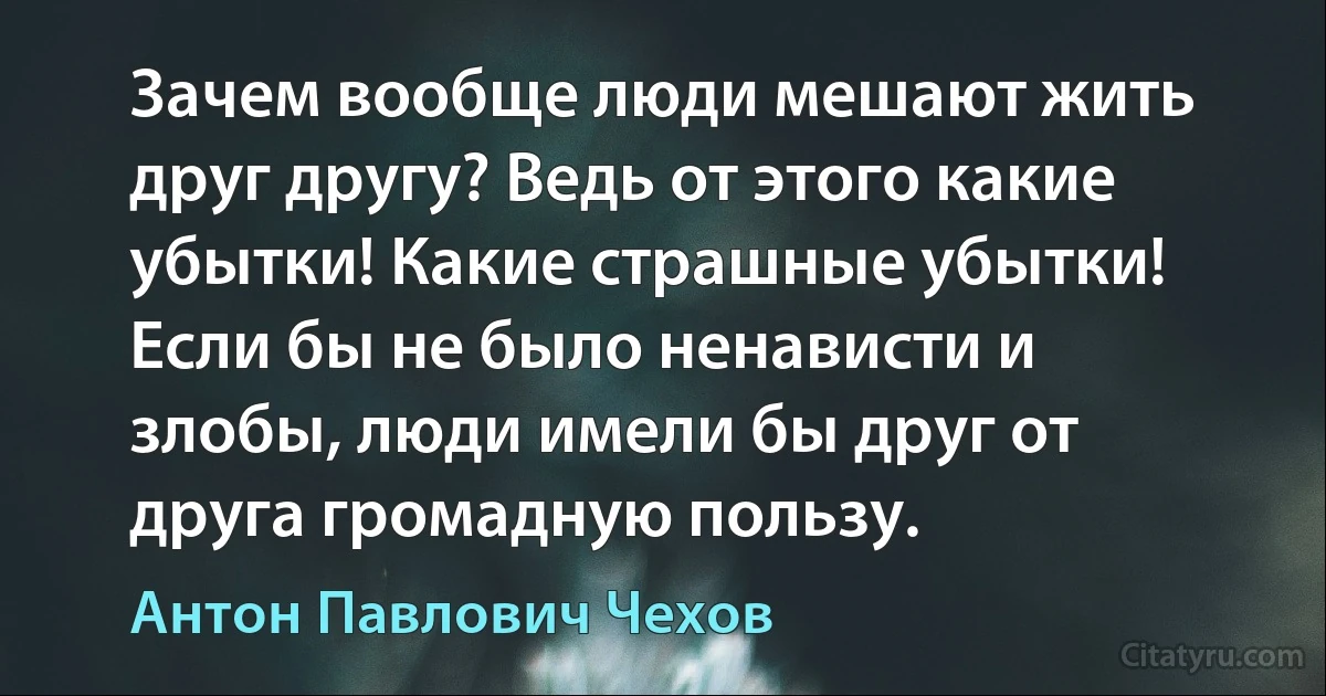 Зачем вообще люди мешают жить друг другу? Ведь от этого какие убытки! Какие страшные убытки! Если бы не было ненависти и злобы, люди имели бы друг от друга громадную пользу. (Антон Павлович Чехов)