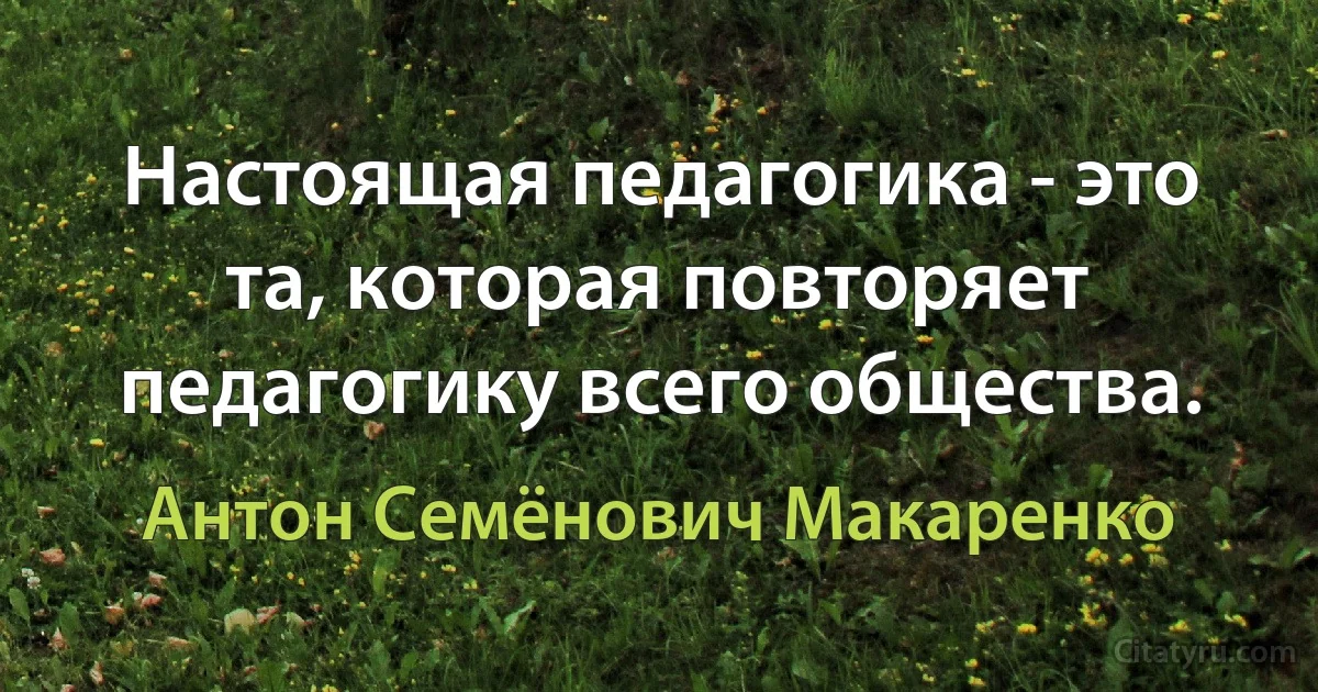 Настоящая педагогика - это та, которая повторяет педагогику всего общества. (Антон Семёнович Макаренко)