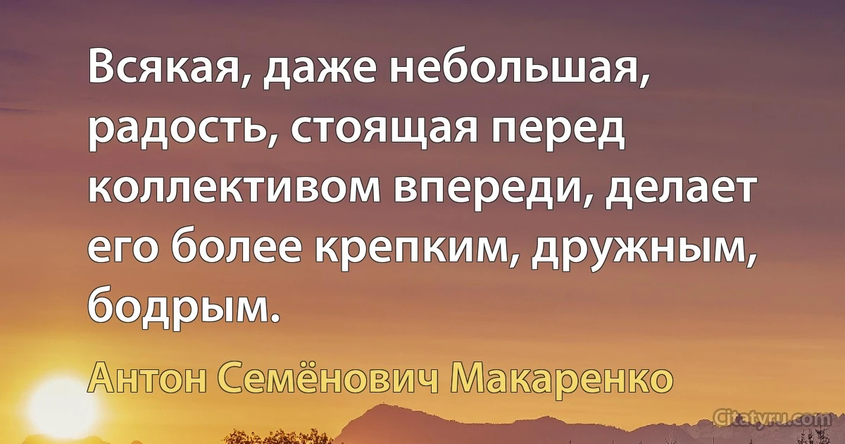 Всякая, даже небольшая, радость, стоящая перед коллективом впереди, делает его более крепким, дружным, бодрым. (Антон Семёнович Макаренко)