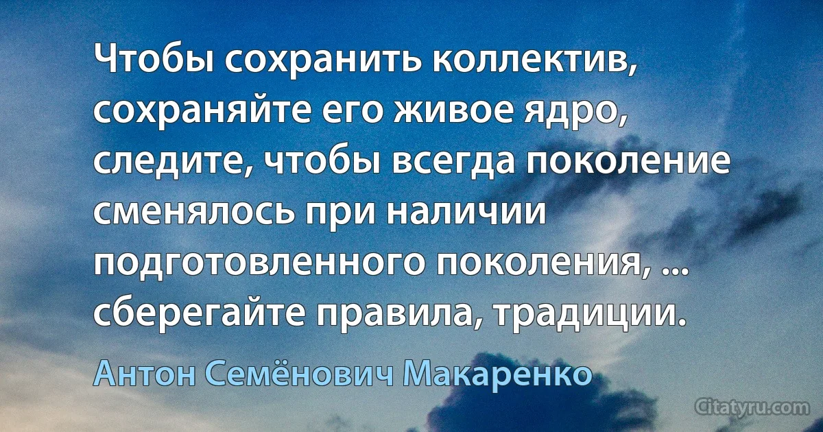 Чтобы сохранить коллектив, сохраняйте его живое ядро, следите, чтобы всегда поколение сменялось при наличии подготовленного поколения, ... сберегайте правила, традиции. (Антон Семёнович Макаренко)