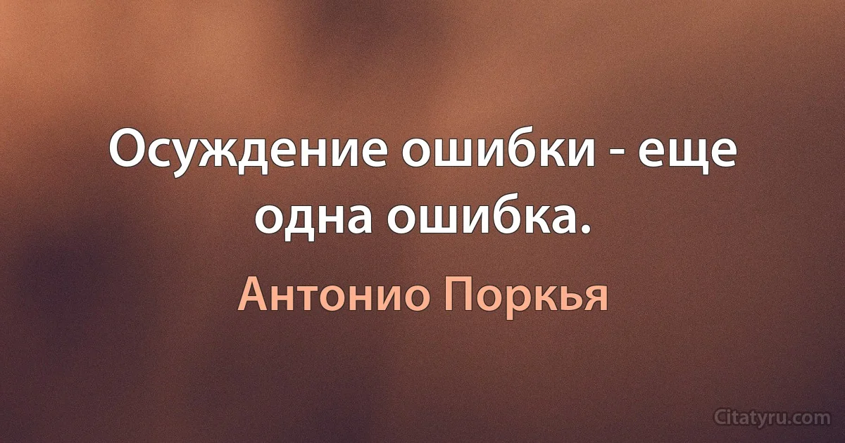 Осуждение ошибки - еще одна ошибка. (Антонио Поркья)