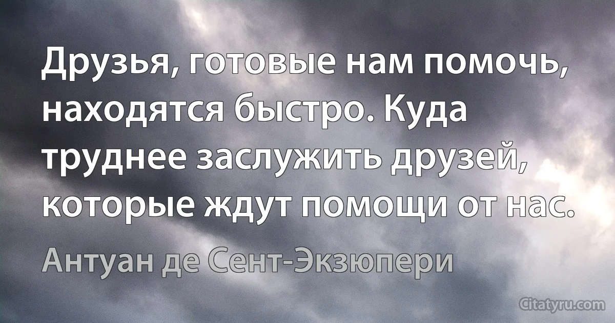 Друзья, готовые нам помочь, находятся быстро. Куда труднее заслужить друзей, которые ждут помощи от нас. (Антуан де Сент-Экзюпери)