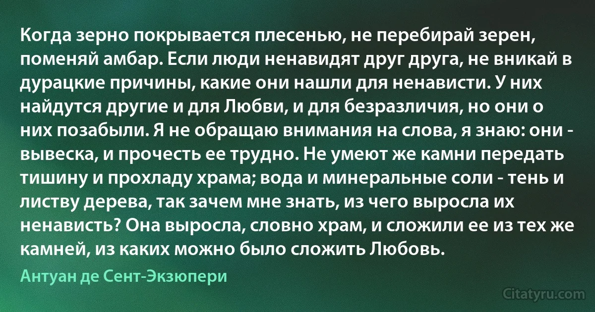 Когда зерно покрывается плесенью, не перебирай зерен, поменяй амбар. Если люди ненавидят друг друга, не вникай в дурацкие причины, какие они нашли для ненависти. У них найдутся другие и для Любви, и для безразличия, но они о них позабыли. Я не обращаю внимания на слова, я знаю: они - вывеска, и прочесть ее трудно. Не умеют же камни передать тишину и прохладу храма; вода и минеральные соли - тень и листву дерева, так зачем мне знать, из чего выросла их ненависть? Она выросла, словно храм, и сложили ее из тех же камней, из каких можно было сложить Любовь. (Антуан де Сент-Экзюпери)