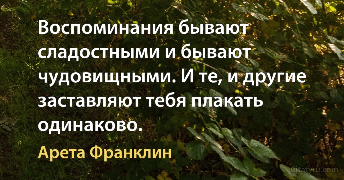 Воспоминания бывают сладостными и бывают чудовищными. И те, и другие заставляют тебя плакать одинаково. (Арета Франклин)