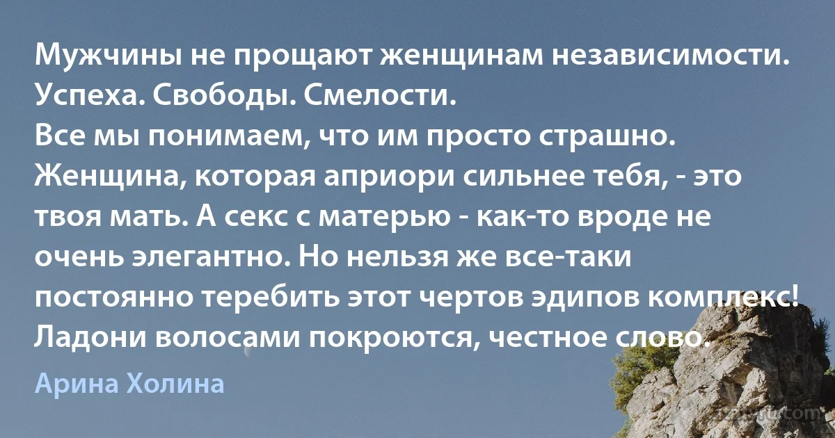 Мужчины не прощают женщинам независимости. Успеха. Свободы. Смелости.
Все мы понимаем, что им просто страшно. Женщина, которая априори сильнее тебя, - это твоя мать. А секс с матерью - как-то вроде не очень элегантно. Но нельзя же все-таки постоянно теребить этот чертов эдипов комплекс! Ладони волосами покроются, честное слово. (Арина Холина)