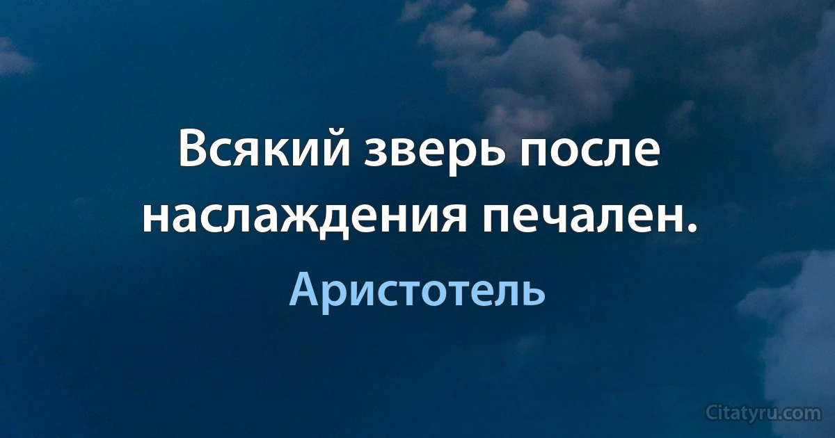 Всякий зверь после наслаждения печален. (Аристотель)