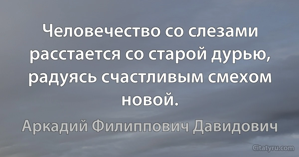 Человечество со слезами расстается со старой дурью, радуясь счастливым смехом новой. (Аркадий Филиппович Давидович)