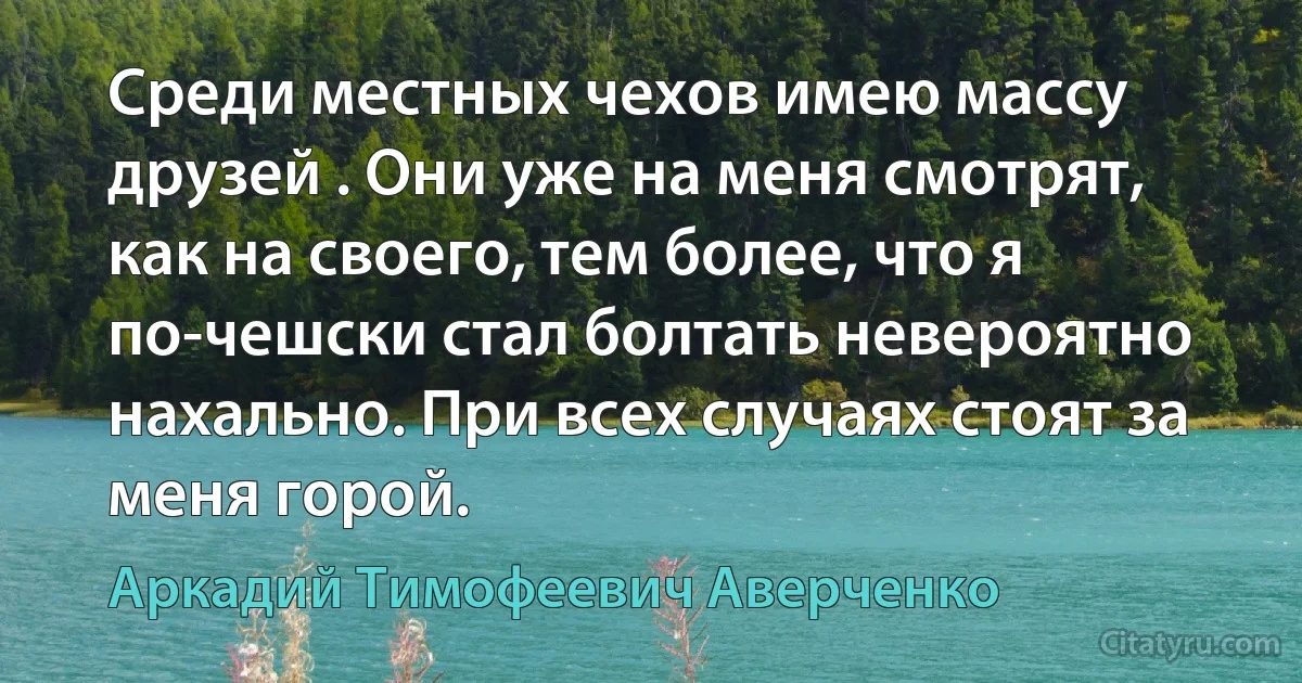 Среди местных чехов имею массу друзей . Они уже на меня смотрят, как на своего, тем более, что я по-чешски стал болтать невероятно нахально. При всех случаях стоят за меня горой. (Аркадий Тимофеевич Аверченко)