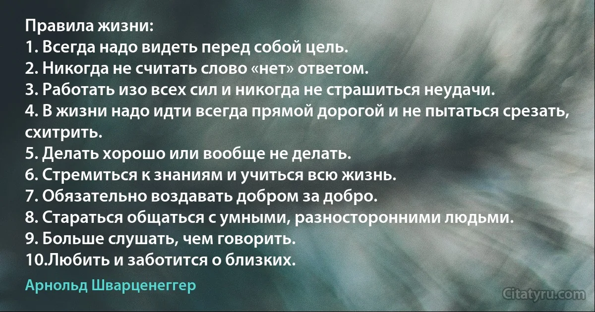 Правила жизни:
1. Всегда надо видеть перед собой цель.
2. Никогда не считать слово «нет» ответом.
3. Работать изо всех сил и никогда не страшиться неудачи.
4. В жизни надо идти всегда прямой дорогой и не пытаться срезать, схитрить.
5. Делать хорошо или вообще не делать.
6. Стремиться к знаниям и учиться всю жизнь.
7. Обязательно воздавать добром за добро.
8. Стараться общаться с умными, разносторонними людьми.
9. Больше слушать, чем говорить.
10.Любить и заботится о близких. (Арнольд Шварценеггер)