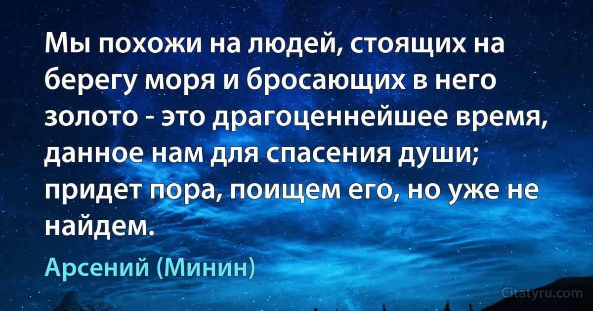 Мы похожи на людей, стоящих на берегу моря и бросающих в него золото - это драгоценнейшее время, данное нам для спасения души; придет пора, поищем его, но уже не найдем. (Арсений (Минин))