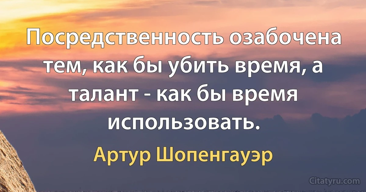 Посредственность озабочена тем, как бы убить время, а талант - как бы время использовать. (Артур Шопенгауэр)