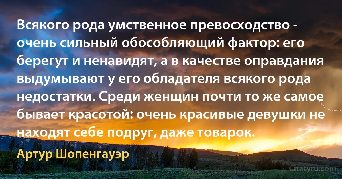 Всякого рода умственное превосходство - очень сильный обособляющий фактор: его берегут и ненавидят, а в качестве оправдания выдумывают у его обладателя всякого рода недостатки. Среди женщин почти то же самое бывает красотой: очень красивые девушки не находят себе подруг, даже товарок. (Артур Шопенгауэр)