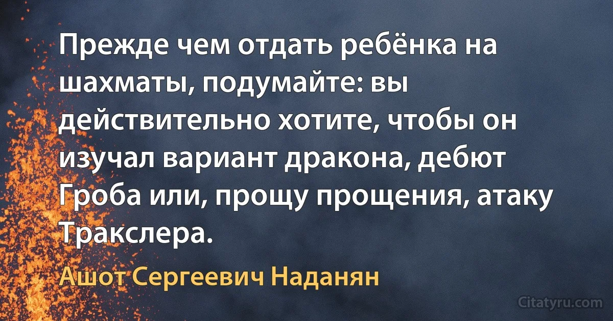 Прежде чем отдать ребёнка на шахматы, подумайте: вы действительно хотите, чтобы он изучал вариант дракона, дебют Гроба или, прощу прощения, атаку Тракслера. (Ашот Сергеевич Наданян)