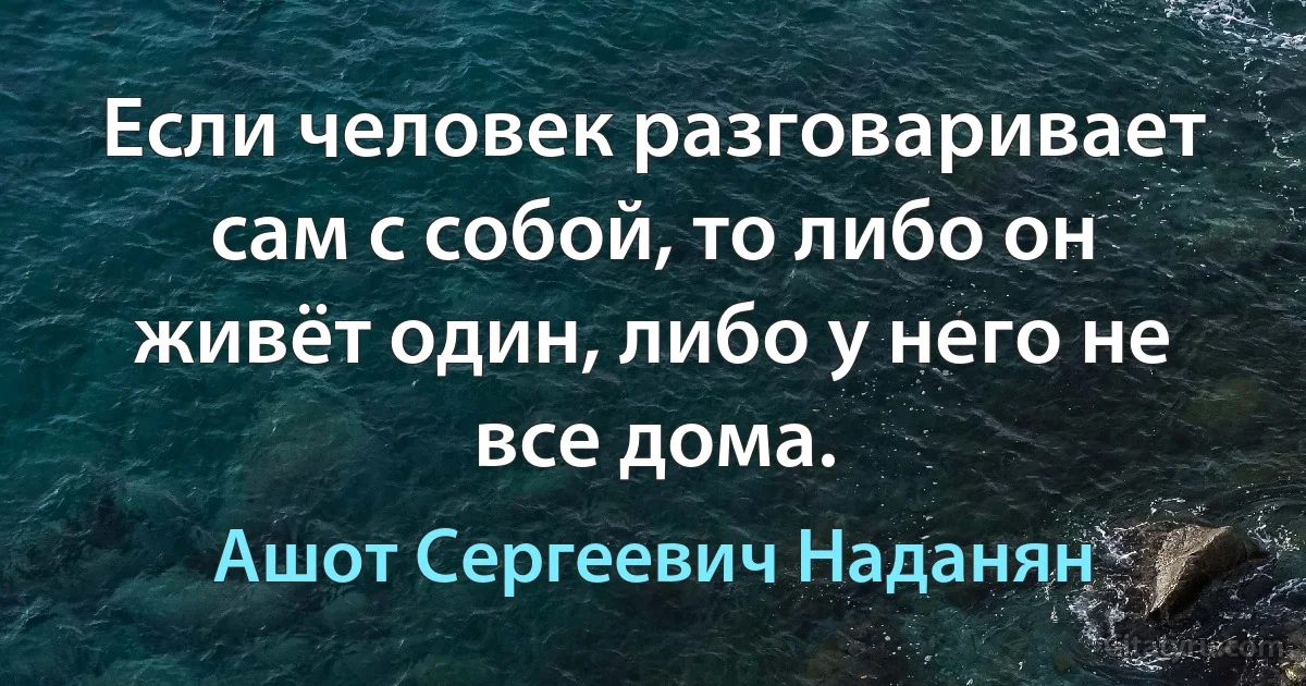 Если человек разговаривает сам с собой, то либо он живёт один, либо у него не все дома. (Ашот Сергеевич Наданян)