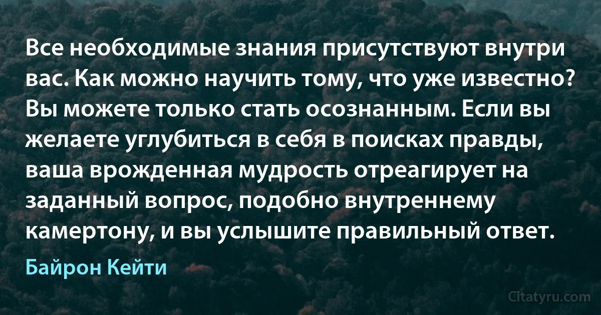 Все необходимые знания присутствуют внутри вас. Как можно научить тому, что уже известно? Вы можете только стать осознанным. Если вы желаете углубиться в себя в поисках правды, ваша врожденная мудрость отреагирует на заданный вопрос, подобно внутреннему камертону, и вы услышите правильный ответ. (Байрон Кейти)