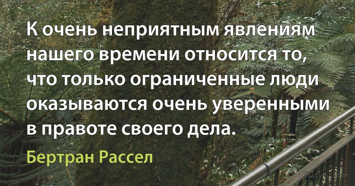 К очень неприятным явлениям нашего времени относится то, что только ограниченные люди оказываются очень уверенными в правоте своего дела. (Бертран Рассел)