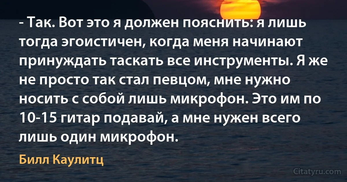 - Так. Вот это я должен пояснить: я лишь тогда эгоистичен, когда меня начинают принуждать таскать все инструменты. Я же не просто так стал певцом, мне нужно носить с собой лишь микрофон. Это им по 10-15 гитар подавай, а мне нужен всего лишь один микрофон. (Билл Каулитц)