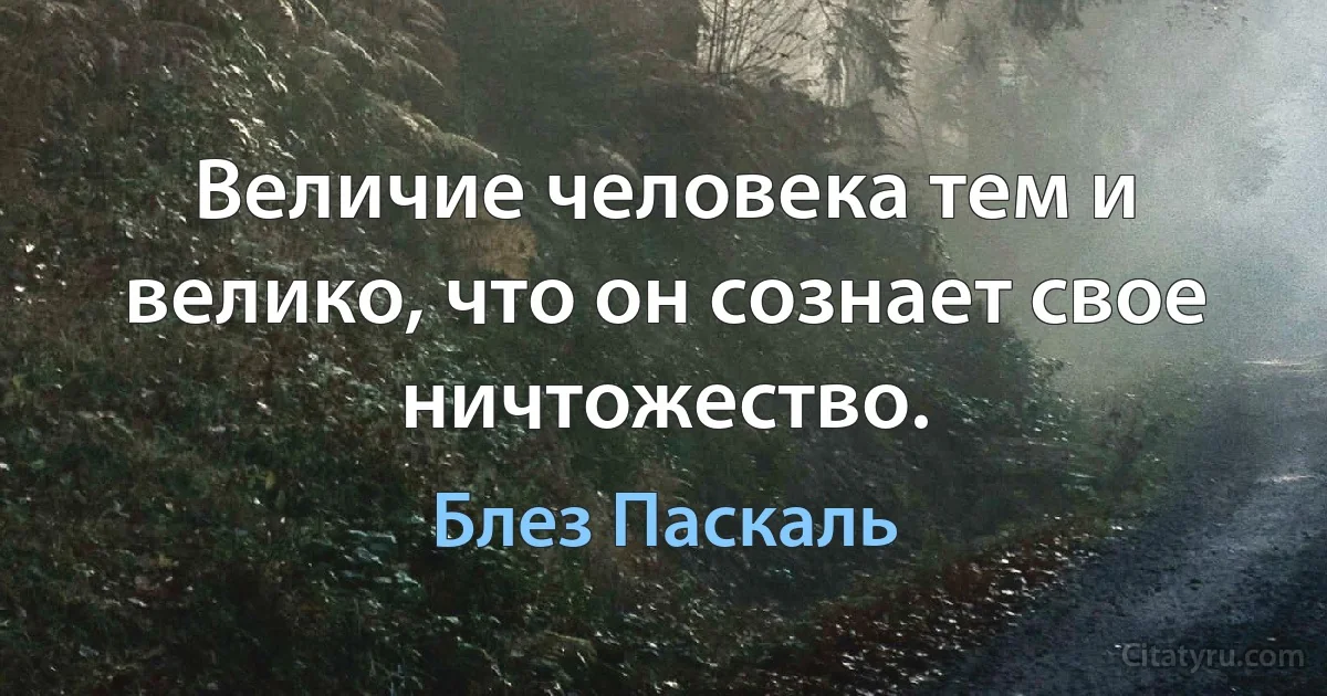 Величие человека тем и велико, что он сознает свое ничтожество. (Блез Паскаль)