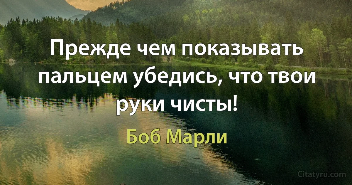 Прежде чем показывать пальцем убедись, что твои руки чисты! (Боб Марли)