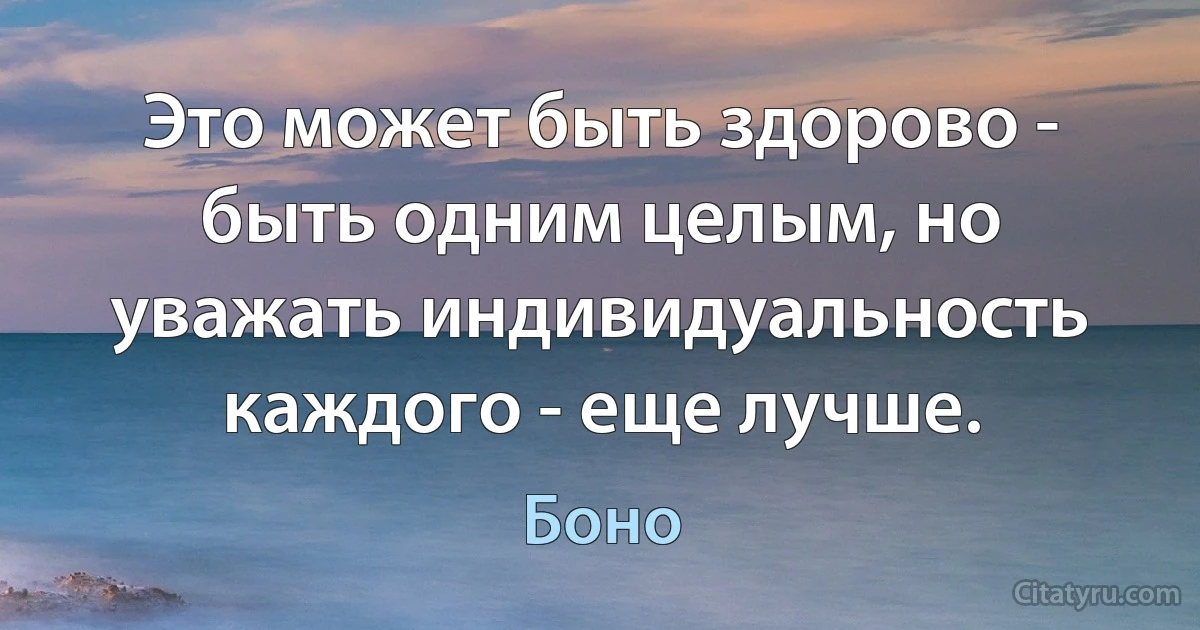 Это может быть здорово - быть одним целым, но уважать индивидуальность каждого - еще лучше. (Боно)