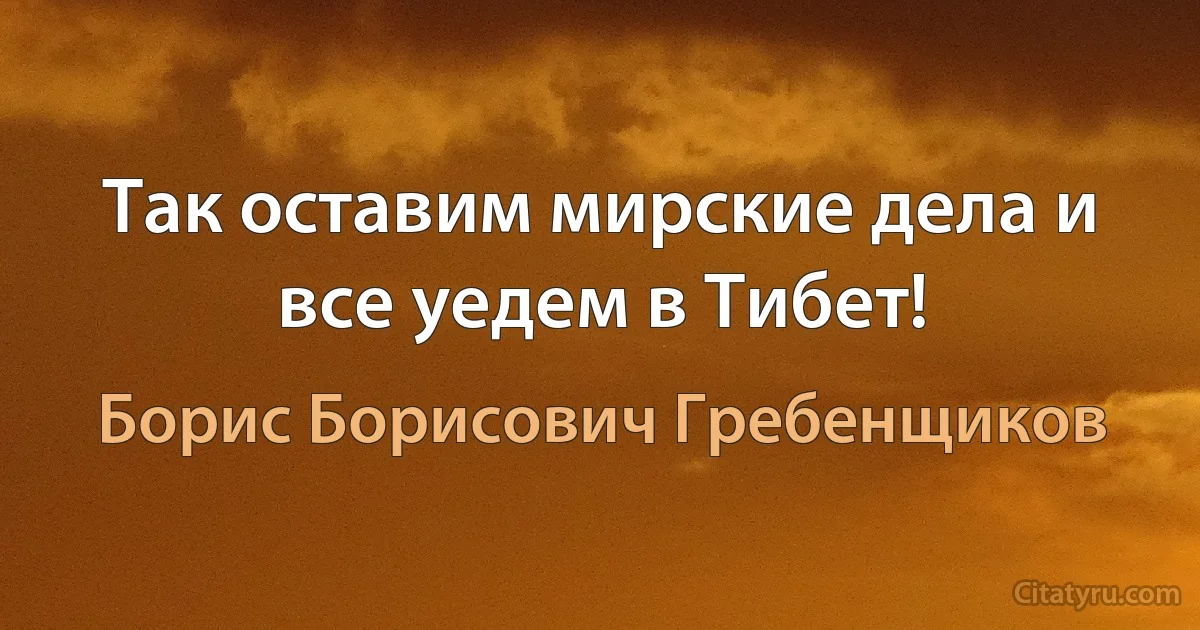 Так оставим мирские дела и все уедем в Тибет! (Борис Борисович Гребенщиков)