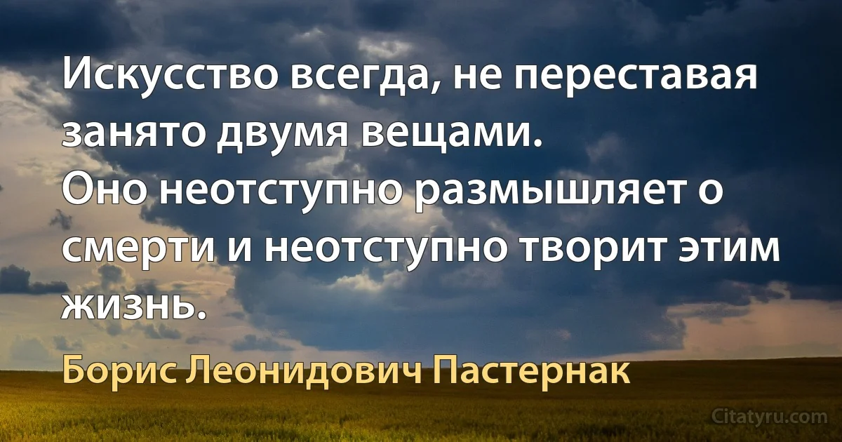 Искусство всегда, не переставая занято двумя вещами.
Оно неотступно размышляет о смерти и неотступно творит этим жизнь. (Борис Леонидович Пастернак)