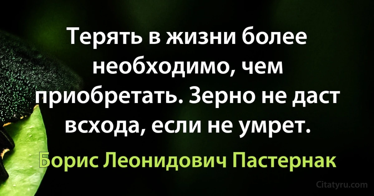 Терять в жизни более необходимо, чем приобретать. Зерно не даст всхода, если не умрет. (Борис Леонидович Пастернак)