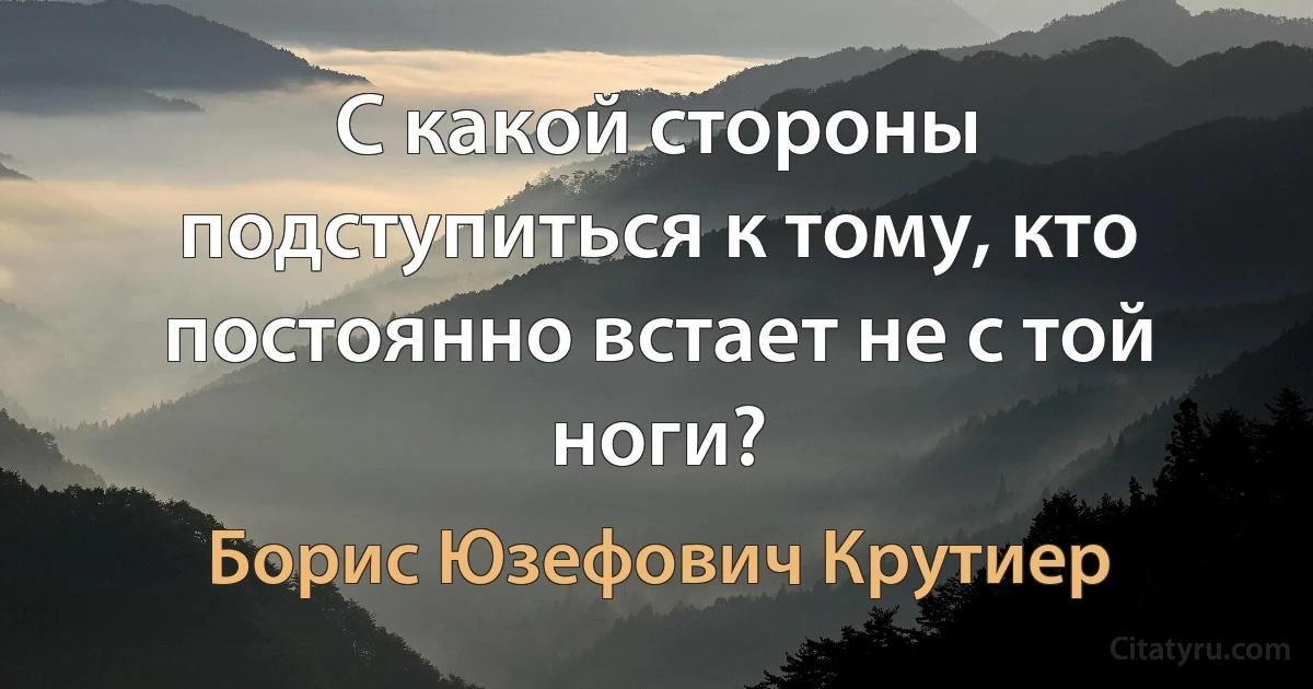 С какой стороны подступиться к тому, кто постоянно встает не с той ноги? (Борис Юзефович Крутиер)