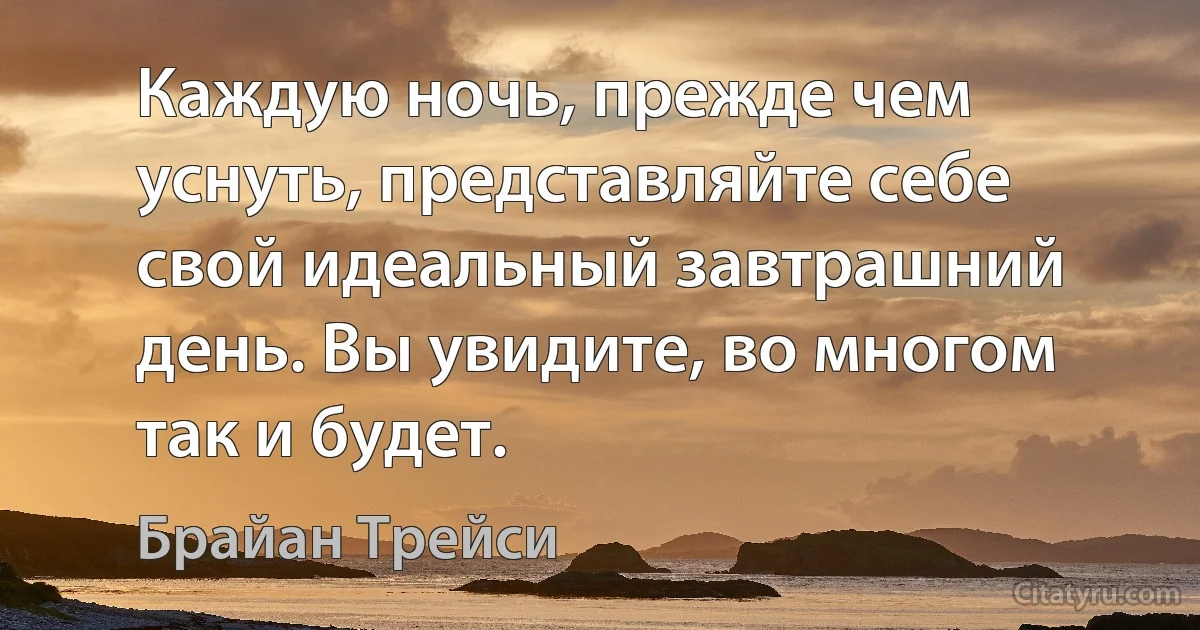 Каждую ночь, прежде чем уснуть, представляйте себе свой идеальный завтрашний день. Вы увидите, во многом так и будет. (Брайан Трейси)