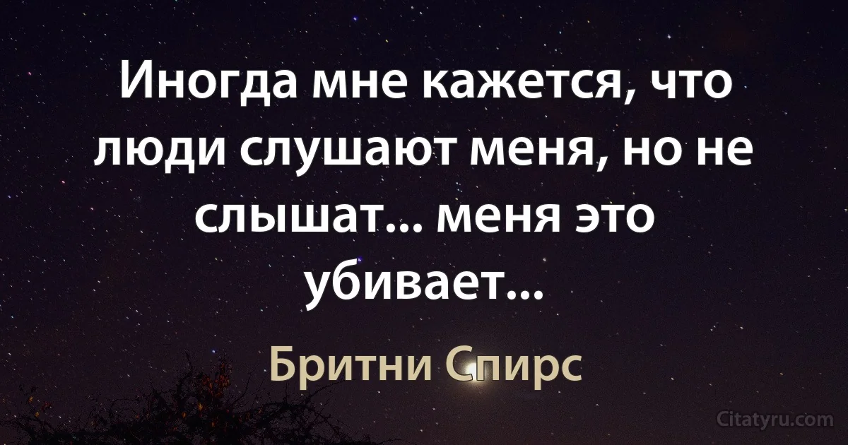 Иногда мне кажется, что люди слушают меня, но не слышат... меня это убивает... (Бритни Спирс)